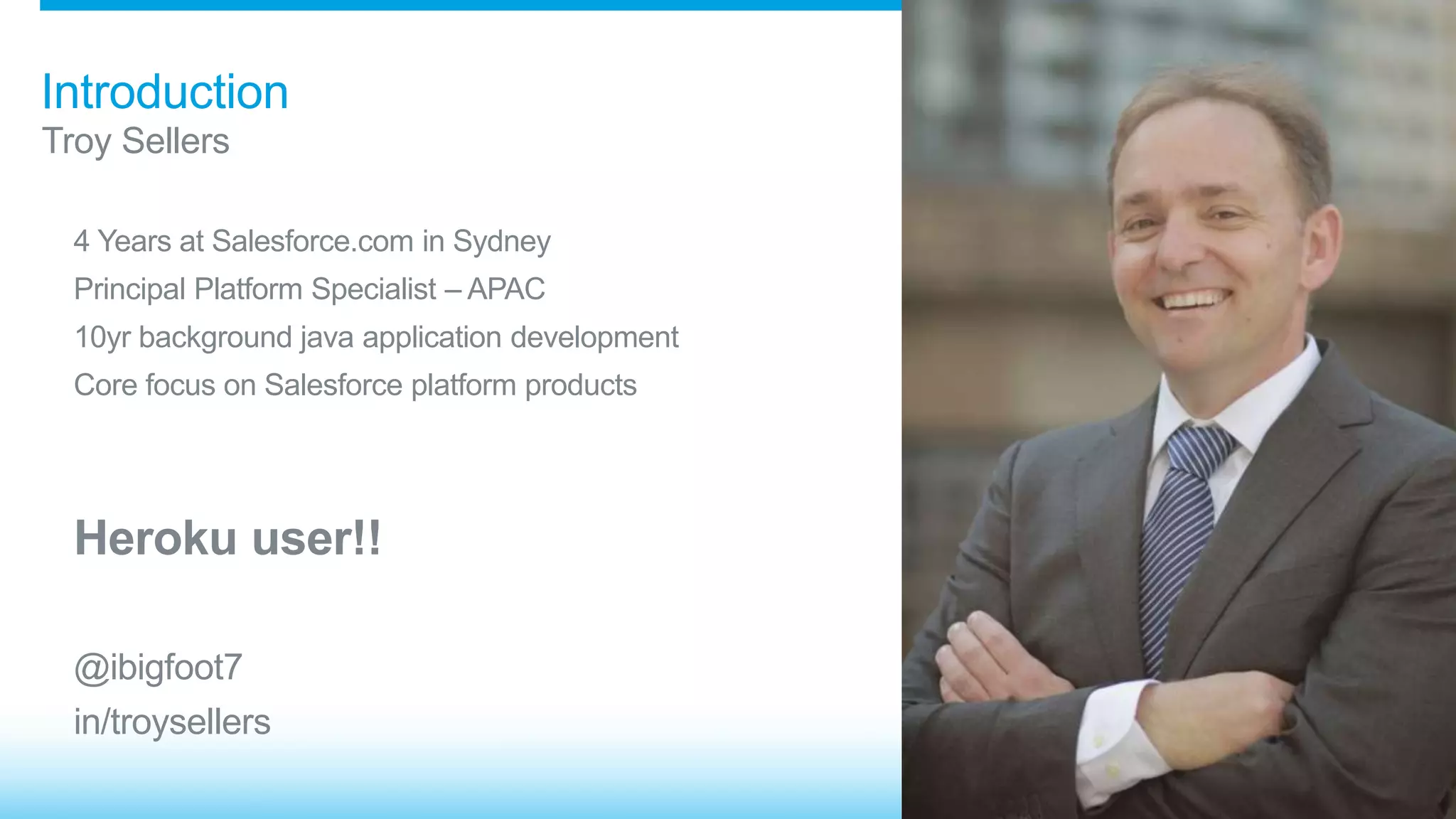 Introduction 
Troy Sellers 
4 Years at Salesforce.com in Sydney 
Principal Platform Specialist – APAC 
10yr background java application development 
Core focus on Salesforce platform products 
Heroku user!! 
@ibigfoot7 
in/troysellers 
 