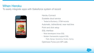 When Heroku 
To easily integrate apps with Salesforce system of record 
Heroku Connect 
Scalable cloud service 
• Tested at Burberry: 275M records 
Automatic, bidirectional, near real time 
Point and click setup 
SQL interface 
• Most developers know SQL 
• Modern frameworks support SQL 
• Rails, Django, Symphony, Sinatra, Spring 
Optimizes Force.com API calls 
 
