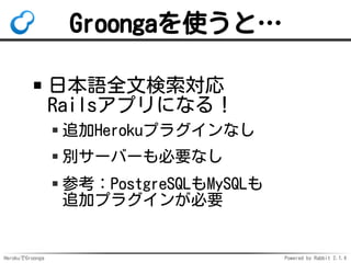HerokuでGroonga Powered by Rabbit 2.1.3
Groongaを使うと…
日本語全文検索対応
Railsアプリになる！
追加Herokuアドオンなし
別サーバーも必要なし
参考：PostgreSQLもMySQLも
...