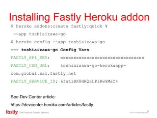 $ heroku addons:create fastly:quick ¥
--app toshiaizawa-go
$ heroku config --app toshiaizawa-go
=== toshiaizawa-go Config Vars
FASTLY_API_KEY: xxxxxxxxxxxxxxxxxxxxxxxxxxxxxxxx
FASTLY_CDN_URL: toshiaizawa-go-herokuapp-
com.global.ssl.fastly.net
FASTLY_SERVICE_ID: 6fatlBK8HRQsLPlRw9MaC4
See Dev Center article:
https://devcenter.heroku.com/articles/fastly
© 2017 All rights ReservedThe Future of Content Delivery
Installing Fastly Heroku addon
18
 