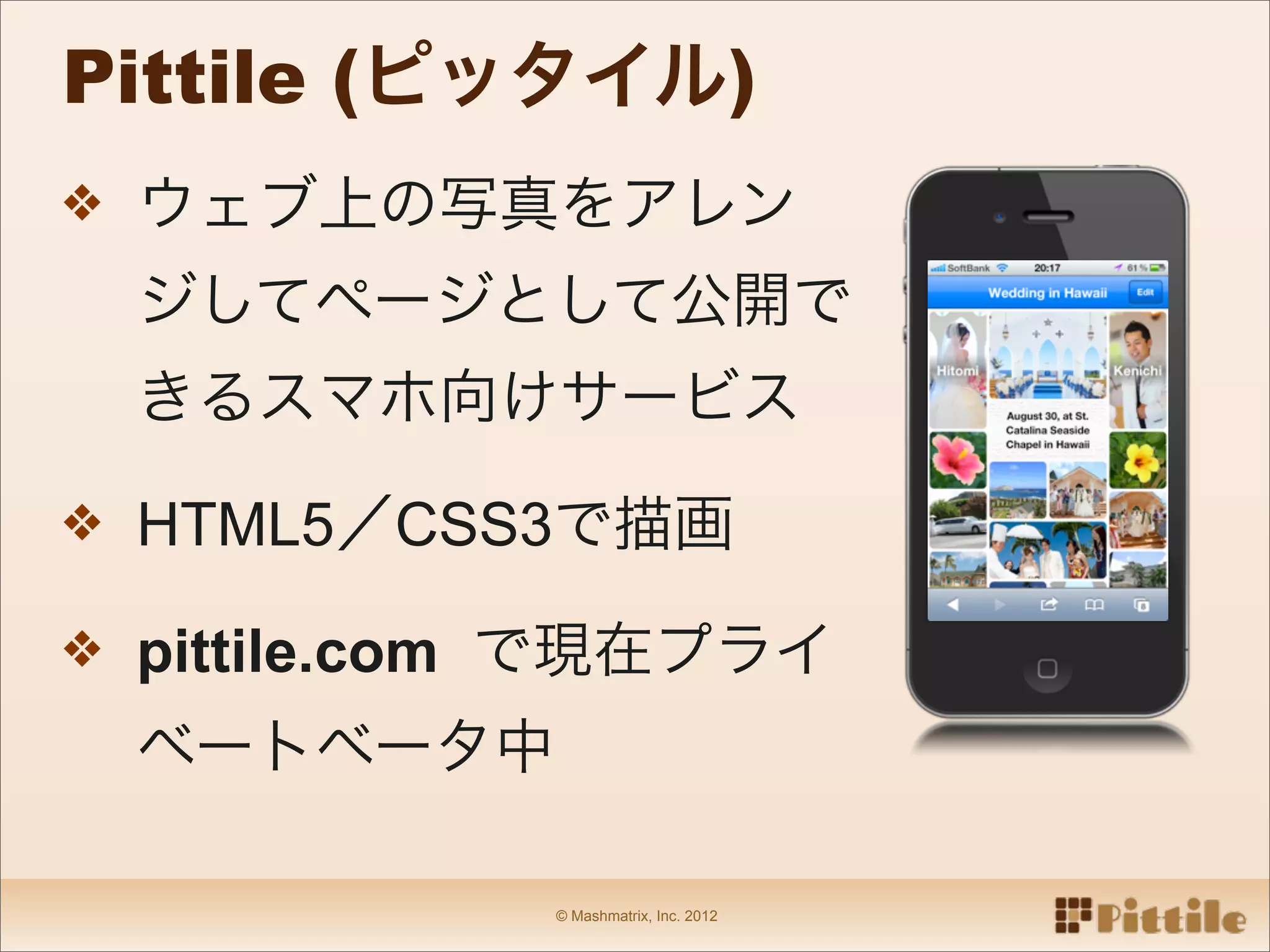 Pittile (ピッタイル)
❖ ウェブ上の写真をアレン
 ジしてページとして公開で
 きるスマホ向けサービス

❖ HTML5／CSS3で描画

❖ pittile.com で現在プライ
 ベートベータ中

            © Mashmatrix, Inc. 2012
 