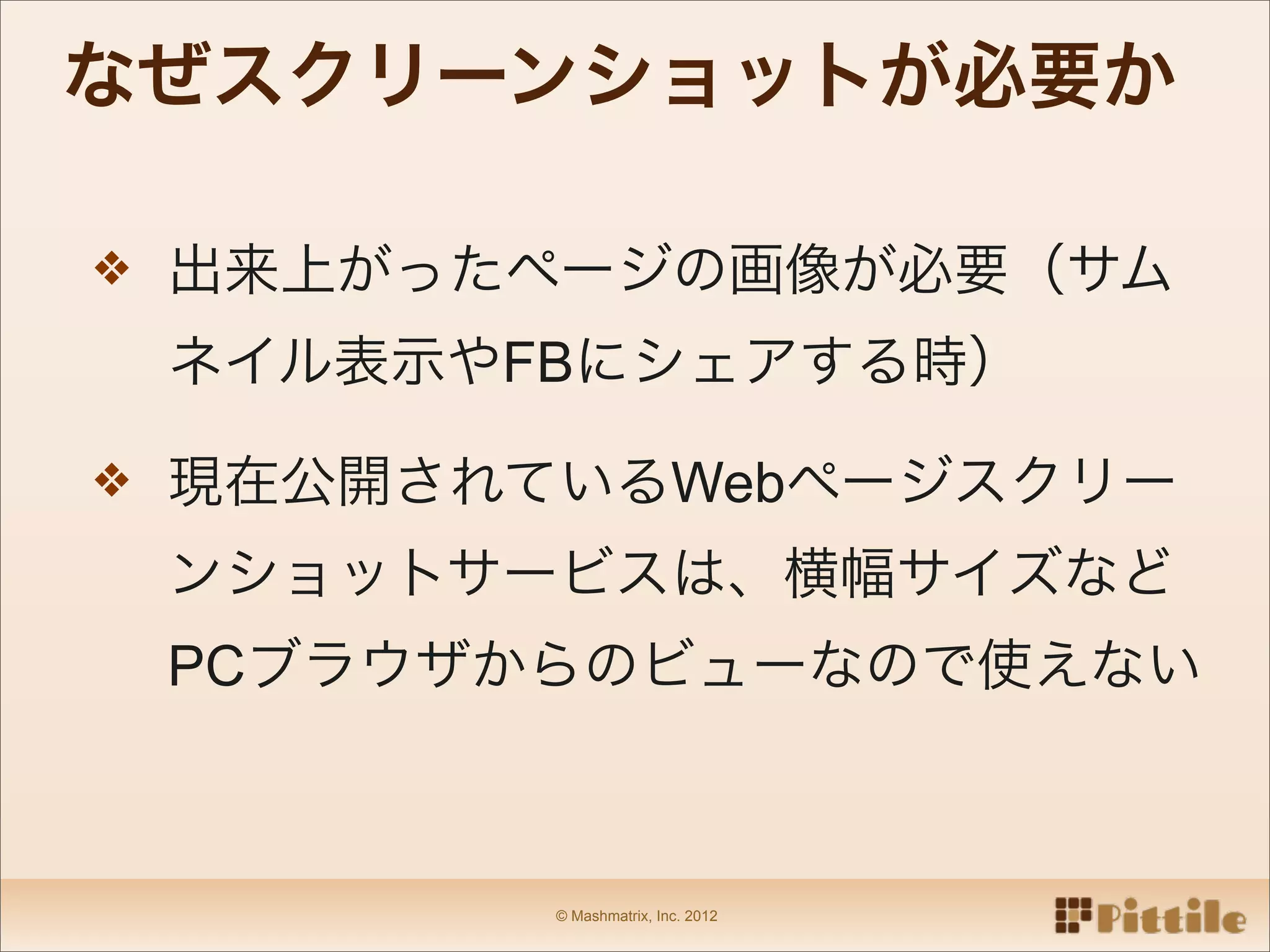 なぜスクリーンショットが必要か

❖ 出来上がったページの画像が必要（サム

 ネイル表示やFBにシェアする時）

❖ 現在公開されているWebページスクリー

 ンショットサービスは、横幅サイズなど
 PCブラウザからのビューなので使えない



        © Mashmatrix, Inc. 2012
 