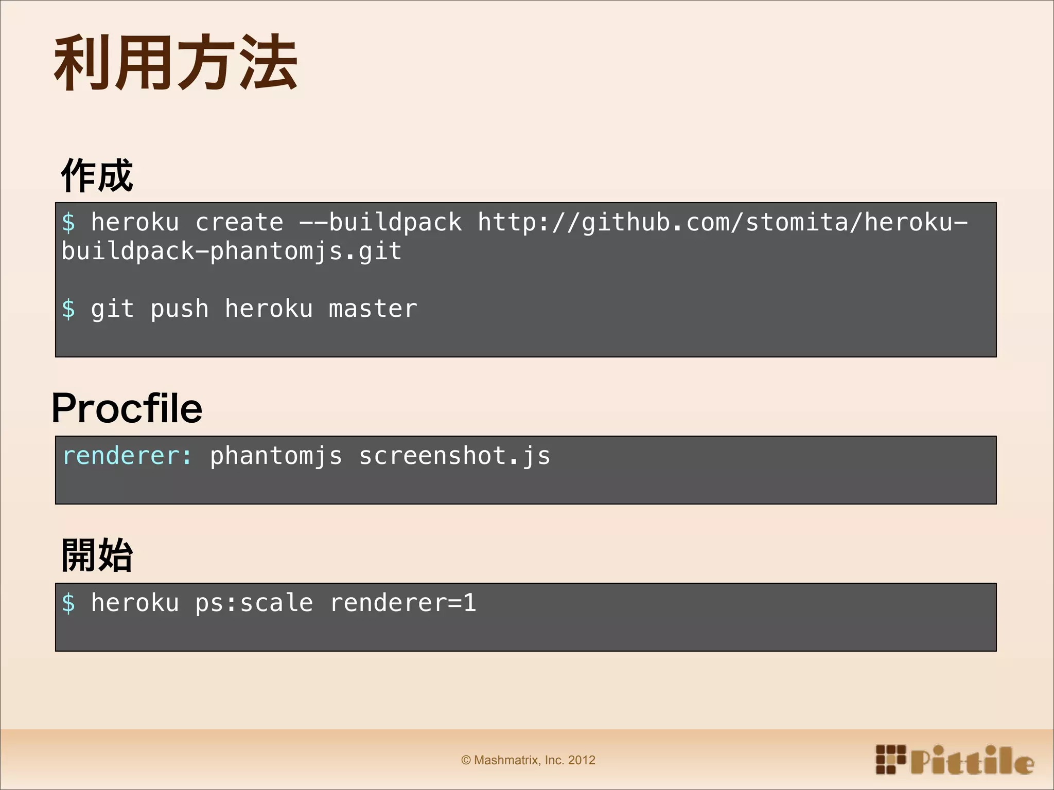 利用方法
作成
$ heroku create --buildpack http://github.com/stomita/heroku-
buildpack-phantomjs.git

$ git push heroku master



Procﬁle
renderer: phantomjs screenshot.js



開始
$ heroku ps:scale renderer=1




                           © Mashmatrix, Inc. 2012
 