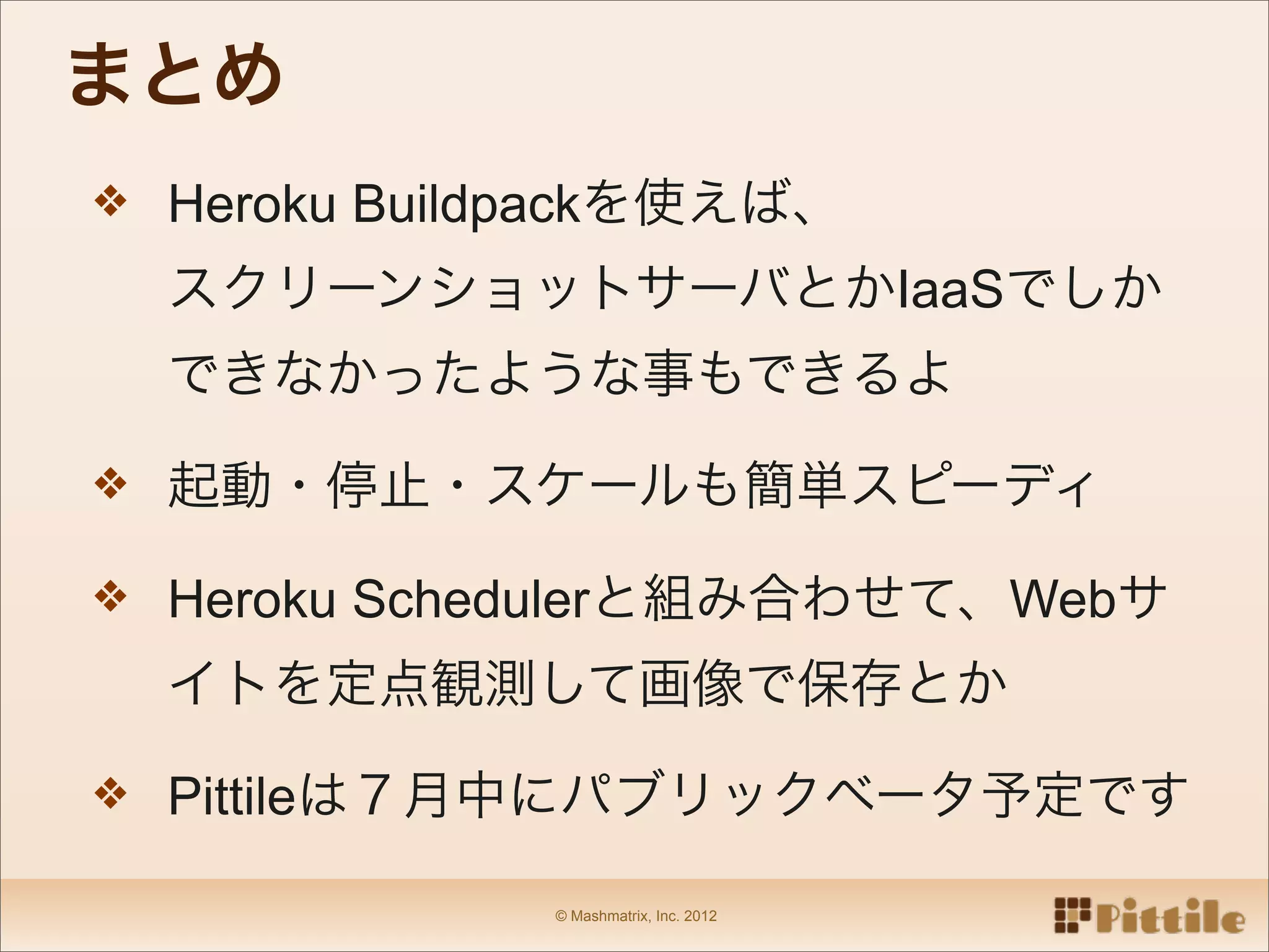 まとめ
❖ Heroku Buildpackを使えば、

  スクリーンショットサーバとかIaaSでしか
  できなかったような事もできるよ

❖ 起動・停止・スケールも簡単スピーディ

❖ Heroku Schedulerと組み合わせて、Webサ

  イトを定点観測して画像で保存とか

❖ Pittileは７月中にパブリックベータ予定です

              © Mashmatrix, Inc. 2012
 