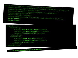 public static void main(String[] args) throws Exception{ 	Server server = new Server(Integer.valueOf(System.getenv("PORT"))); ServletContextHandlercontext = new ServletContextHandler(ServletContextHandler.SESSIONS); context.setContextPath("/"); server.setHandler(context);context.addServlet(new ServletHolder(new HelloWorld()),"/*"); server.start();server.join();}<dependencies><dependency>	<groupId>org.eclipse.jetty</groupId>	<artifactId>jetty-servlet</artifactId>	<version>7.4.4.v20110707</version></dependency><dependency>	<groupId>javax.servlet</groupId>	<artifactId>servlet-api</artifactId>	<version>2.5</version></dependency></dependencies>web: shdoit-webapp/target/bin/webapp