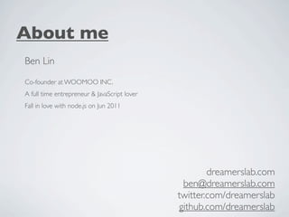 About me
Ben Lin
Co-founder at WOOMOO INC.
A full time entrepreneur & JavaScript lover
Fall in love with node.js on Jun 2011




                                                      dreamerslab.com
                                               ben@dreamerslab.com
                                              twitter.com/dreamerslab
                                              github.com/dreamerslab
 