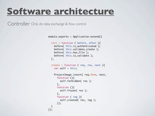 Software architecture
Controller Only do data exchange & ﬂow control

                       module.exports = Application.extend({

                         init : function ( before, after ){
                            before( this.is_authenticated );
                            before( this.validate_create );
                            before( this.has_file );
                            before( this.is_validate );
                         },

                         create : function ( req, res, next ){
                           var self = this;

                             ProjectImage.insert( req.form, next,
                               function (){
                                  self.forbidden( res );
                               },
                               function (){
                                  self.frozen( res );
                               },
                               function ( img ){
                                  self.created( res, img );
                               });
                         }
                       });
 