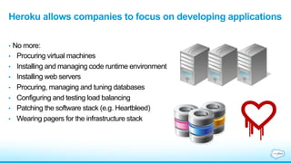 Heroku allows companies to focus on developing applications
•  No more:
•  Procuring virtual machines
•  Installing and managing code runtime environment
•  Installing web servers
•  Procuring, managing and tuning databases
•  Configuring and testing load balancing
•  Patching the software stack (e.g. Heartbleed)
•  Wearing pagers for the infrastructure stack
 