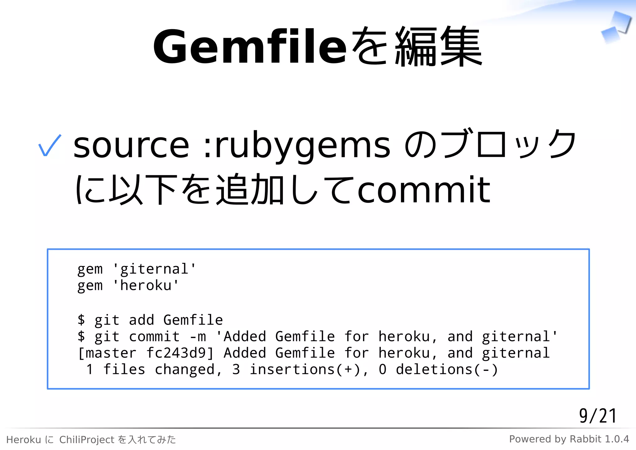 Gemfileを編集

    ✓ source :rubygems のブロック
      に以下を追加してcommit

           gem 'giternal'
           gem 'heroku'

           $ git add Gemfile
           $ git commit -m 'Added Gemfile for heroku, and giternal'
           [master fc243d9] Added Gemfile for heroku, and giternal
            1 files changed, 3 insertions(+), 0 deletions(-)


                                                                          9/21
Heroku に ChiliProject を入れてみた                                 Powered by Rabbit 1.0.4
 