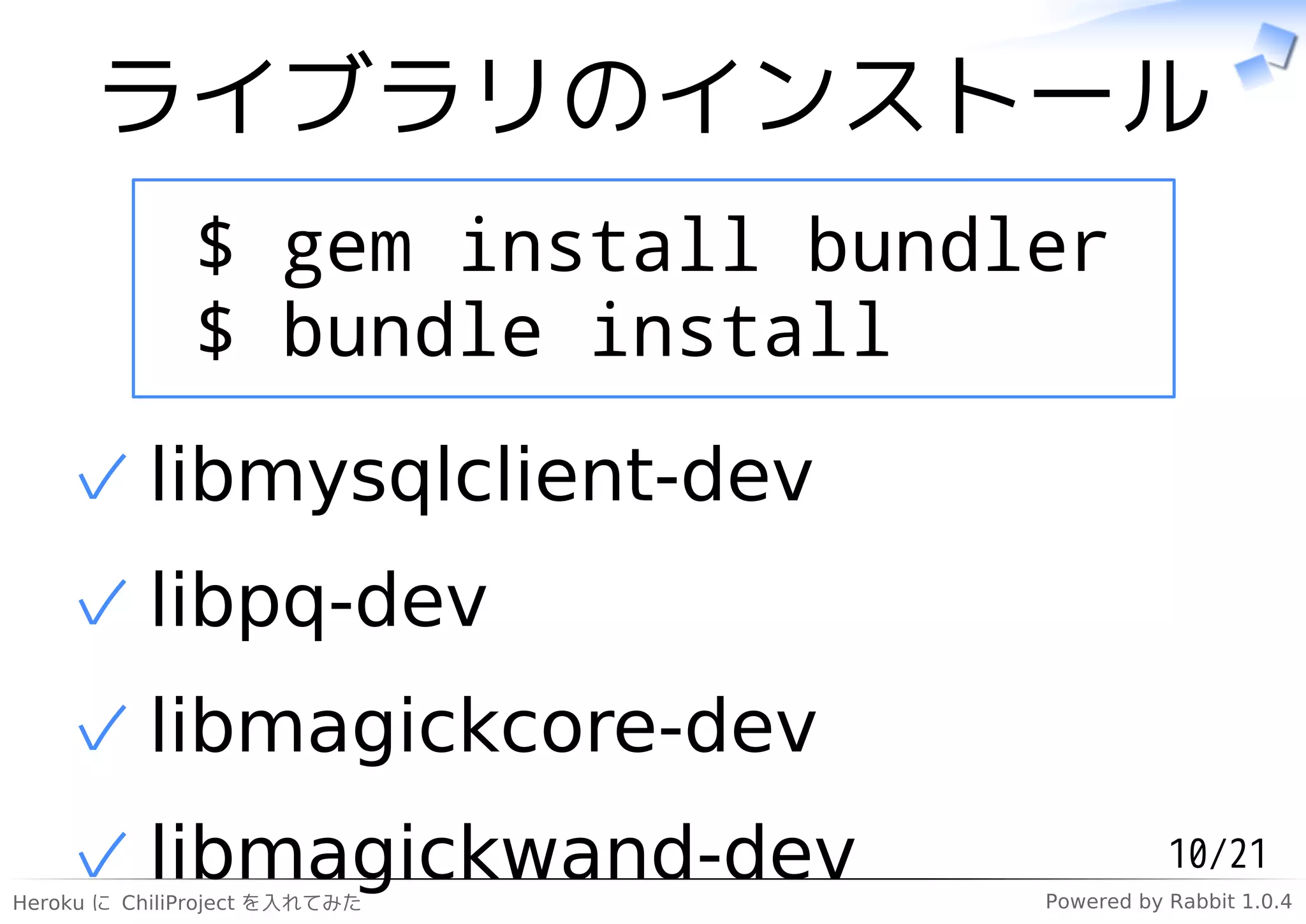 ライブラリのインストール
              $ gem install bundler
              $ bundle install

    ✓ libmysqlclient-dev
    ✓ libpq-dev
    ✓ libmagickcore-dev
    ✓ libmagickwand-dev
Heroku に ChiliProject を入れてみた
                                            10/21
                                 Powered by Rabbit 1.0.4
 