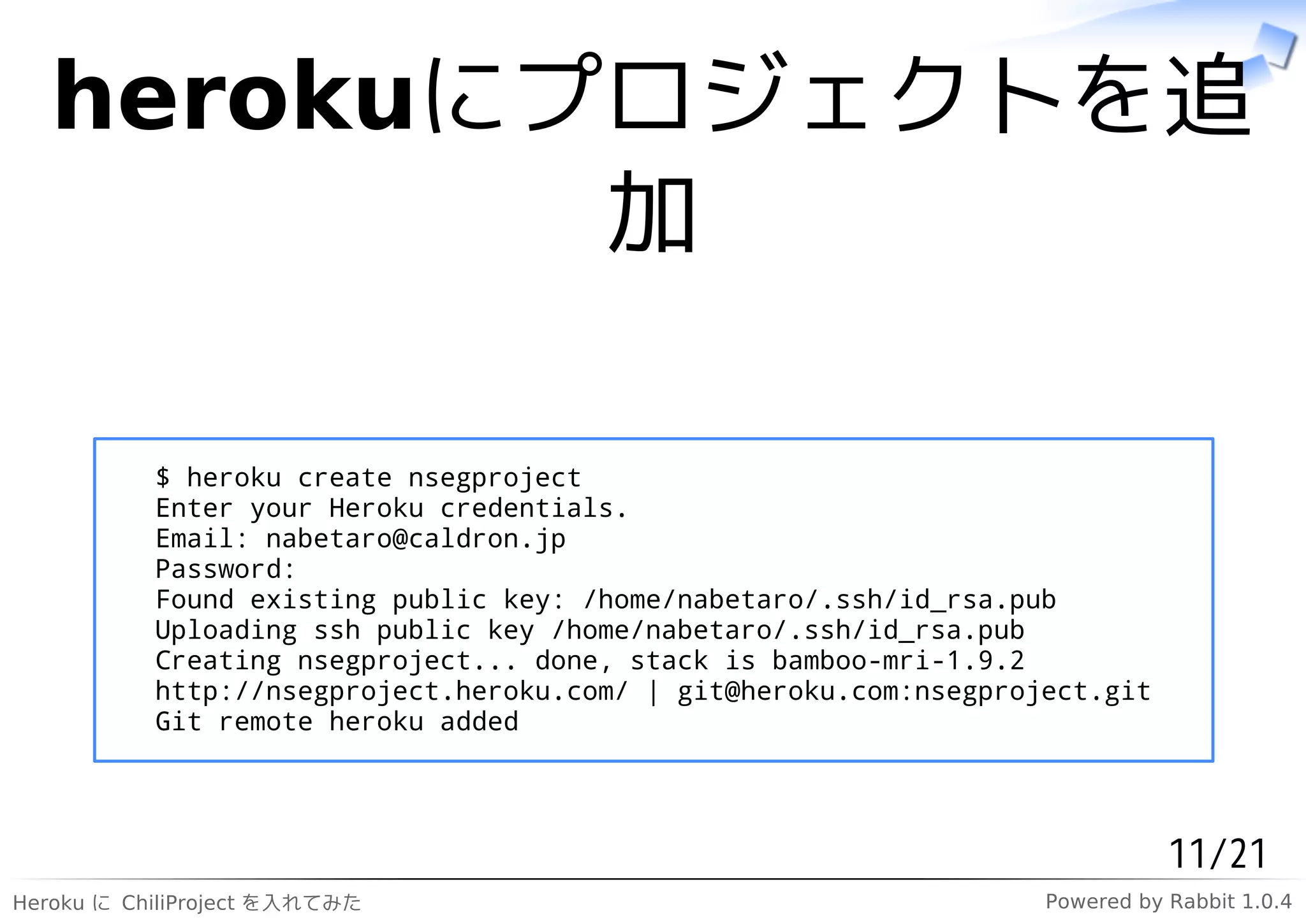 herokuにプロジェクトを追
           加

           $ heroku create nsegproject
           Enter your Heroku credentials.
           Email: nabetaro@caldron.jp
           Password:
           Found existing public key: /home/nabetaro/.ssh/id_rsa.pub
           Uploading ssh public key /home/nabetaro/.ssh/id_rsa.pub
           Creating nsegproject... done, stack is bamboo-mri-1.9.2
           http://nsegproject.heroku.com/ | git@heroku.com:nsegproject.git
           Git remote heroku added




                                                                              11/21
Heroku に ChiliProject を入れてみた                                       Powered by Rabbit 1.0.4
 