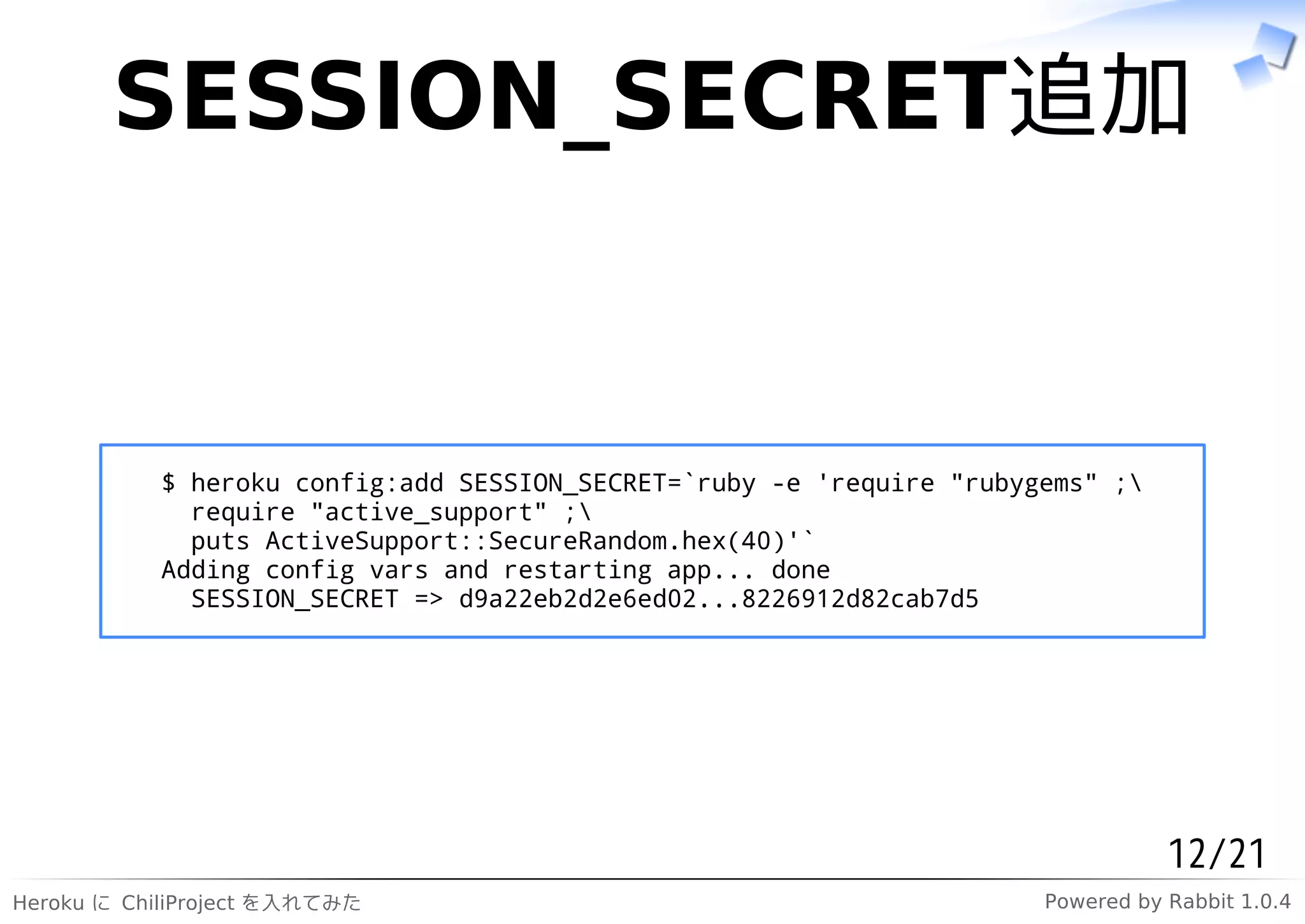 SESSION_SECRET追加


           $ heroku config:add SESSION_SECRET=`ruby -e 'require "rubygems" ;
             require "active_support" ;
             puts ActiveSupport::SecureRandom.hex(40)'`
           Adding config vars and restarting app... done
             SESSION_SECRET => d9a22eb2d2e6ed02...8226912d82cab7d5




                                                                                 12/21
Heroku に ChiliProject を入れてみた                                          Powered by Rabbit 1.0.4
 