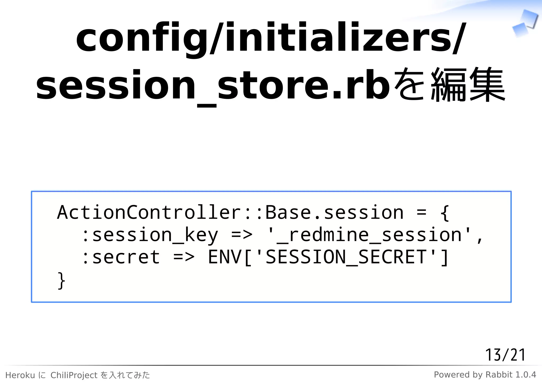 config/initializers/
     session_store.rbを編集


         ActionController::Base.session = {
           :session_key => '_redmine_session',
           :secret => ENV['SESSION_SECRET']
         }


                                                    13/21
Heroku に ChiliProject を入れてみた             Powered by Rabbit 1.0.4
 
