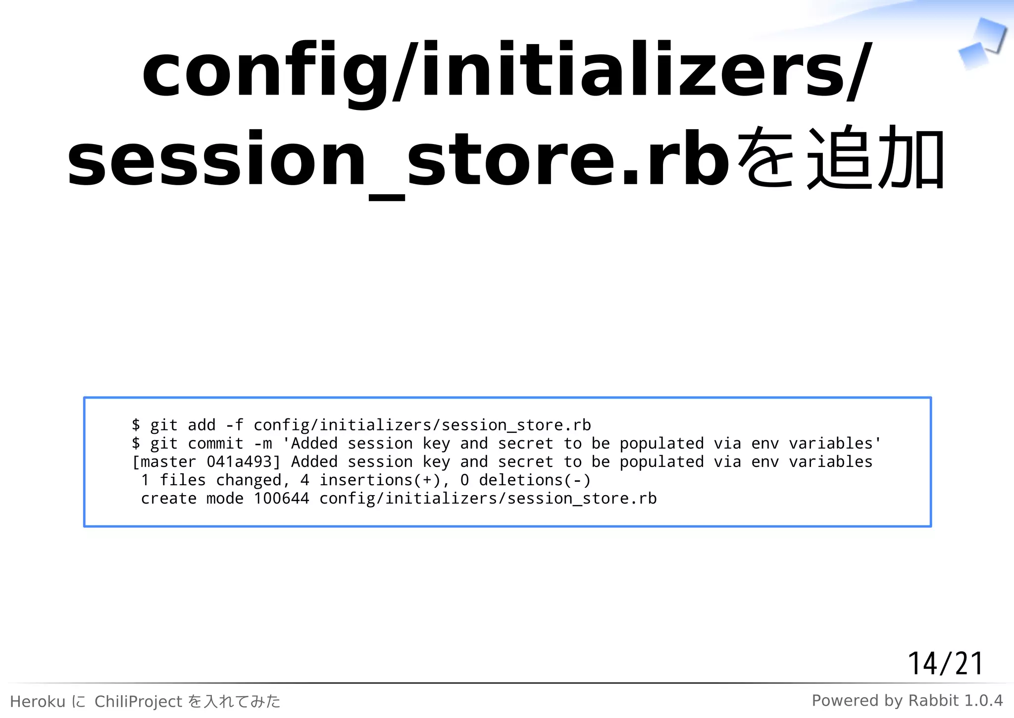 config/initializers/
     session_store.rbを追加


            $ git add -f config/initializers/session_store.rb
            $ git commit -m 'Added session key and secret to be populated via env variables'
            [master 041a493] Added session key and secret to be populated via env variables
             1 files changed, 4 insertions(+), 0 deletions(-)
             create mode 100644 config/initializers/session_store.rb




                                                                                               14/21
Heroku に ChiliProject を入れてみた                                                        Powered by Rabbit 1.0.4
 