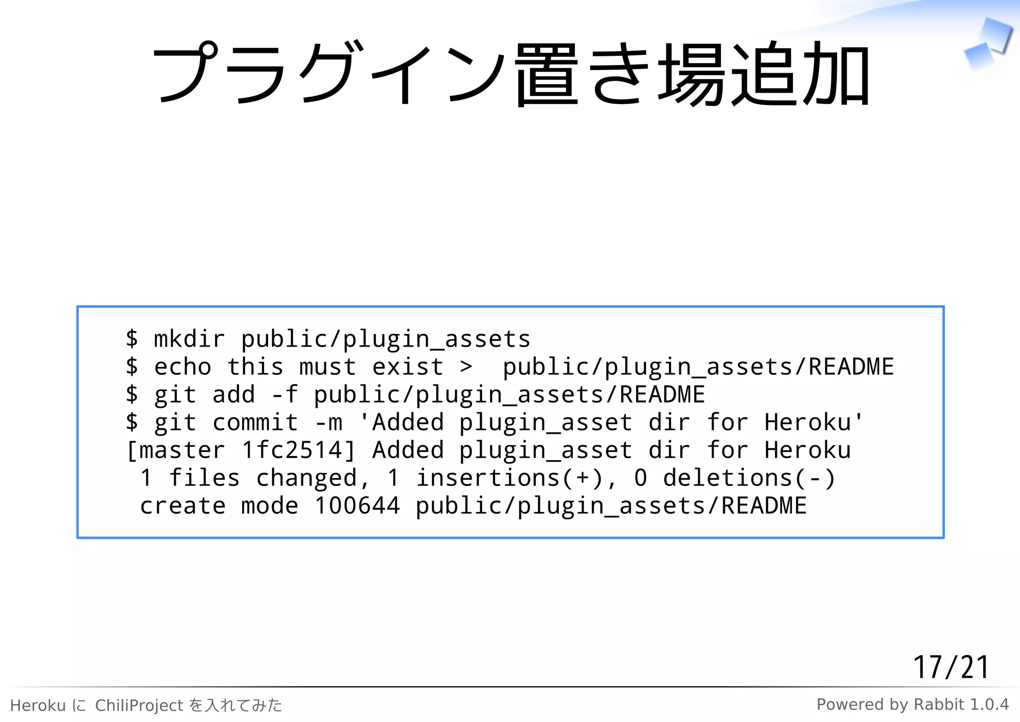 プラグイン置き場追加


           $ mkdir public/plugin_assets
           $ echo this must exist > public/plugin_assets/README
           $ git add -f public/plugin_assets/README
           $ git commit -m 'Added plugin_asset dir for Heroku'
           [master 1fc2514] Added plugin_asset dir for Heroku
            1 files changed, 1 insertions(+), 0 deletions(-)
            create mode 100644 public/plugin_assets/README




                                                                    17/21
Heroku に ChiliProject を入れてみた                             Powered by Rabbit 1.0.4
 