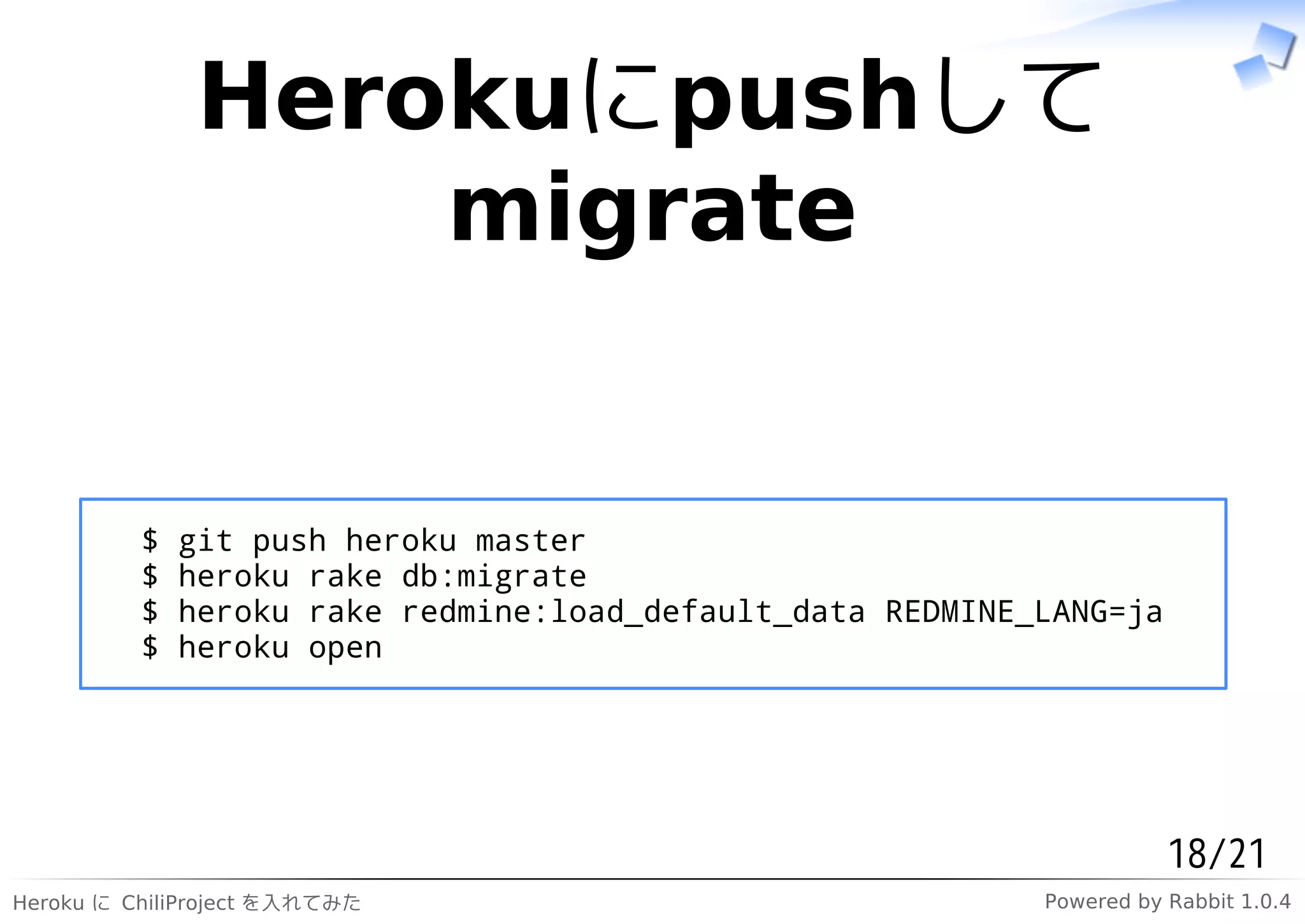 Herokuにpushして
                  migrate


          $   git push heroku master
          $   heroku rake db:migrate
          $   heroku rake redmine:load_default_data REDMINE_LANG=ja
          $   heroku open




                                                                       18/21
Heroku に ChiliProject を入れてみた                                Powered by Rabbit 1.0.4
 