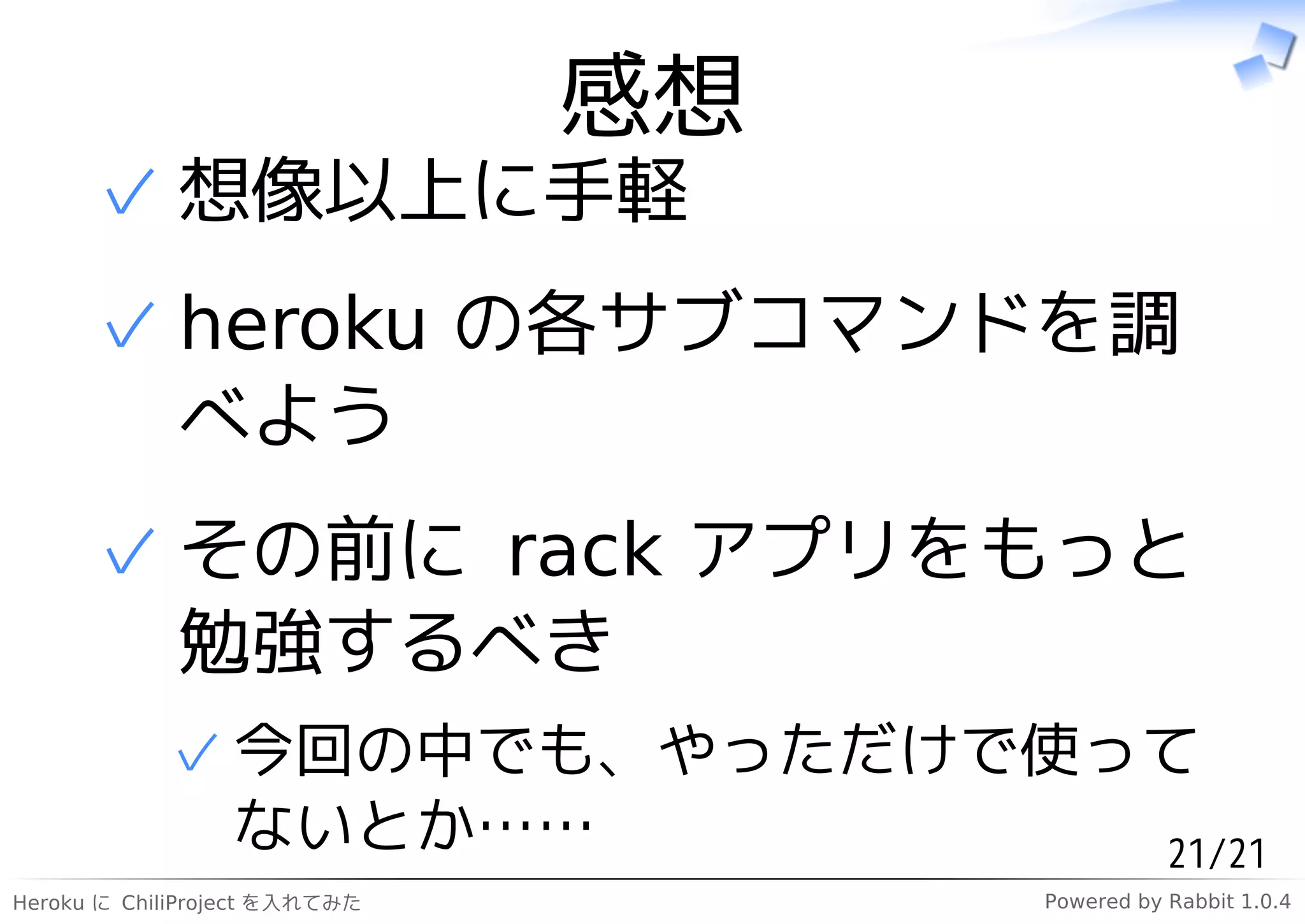 感想
      ✓ 想像以上に手軽
      ✓ heroku の各サブコマンドを調
        べよう
      ✓ その前に rack アプリをもっと
        勉強するべき
            ✓ 今回の中でも、やっただけで使って
              ないとか……         21/21
Heroku に ChiliProject を入れてみた        Powered by Rabbit 1.0.4
 