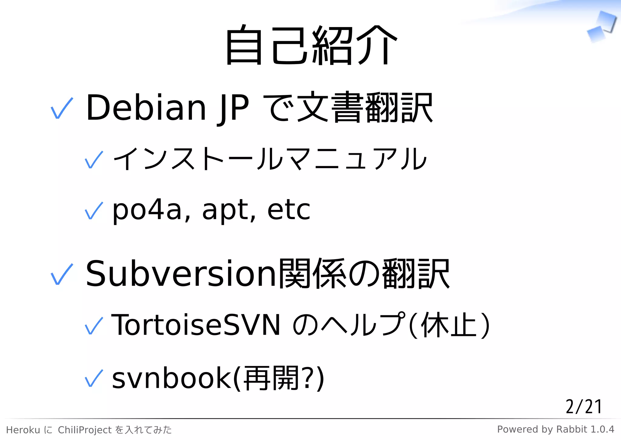 自己紹介
      ✓ Debian JP で文書翻訳
            ✓ インストールマニュアル
            ✓ po4a, apt, etc

      ✓ Subversion関係の翻訳
            ✓ TortoiseSVN のヘルプ(休止)
            ✓ svnbook(再開?)
                                                   2/21
Heroku に ChiliProject を入れてみた          Powered by Rabbit 1.0.4
 