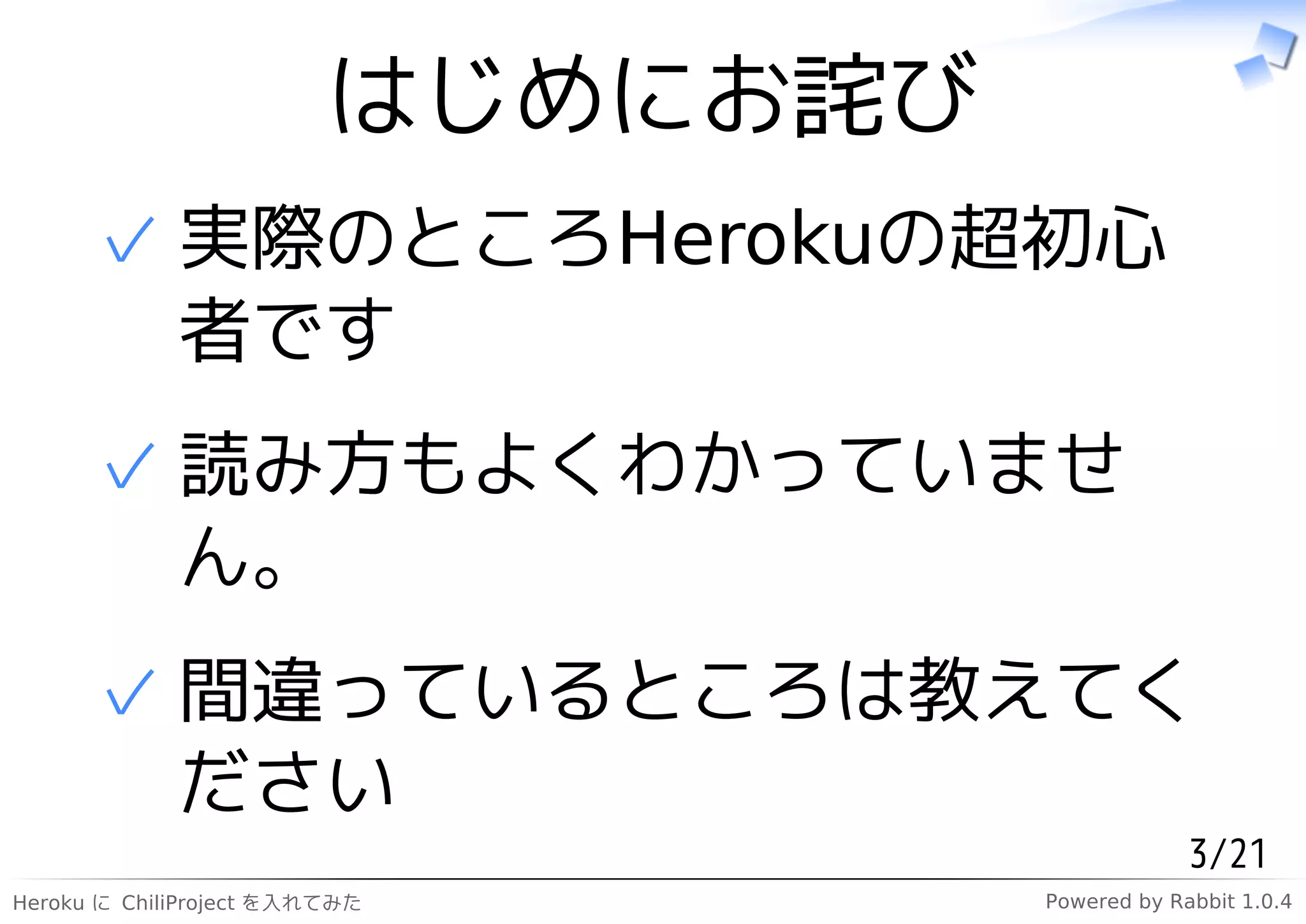 はじめにお詫び
      ✓ 実際のところHerokuの超初心
        者です
      ✓ 読み方もよくわかっていませ
        ん。
      ✓ 間違っているところは教えてく
        ださい
                                                3/21
Heroku に ChiliProject を入れてみた       Powered by Rabbit 1.0.4
 