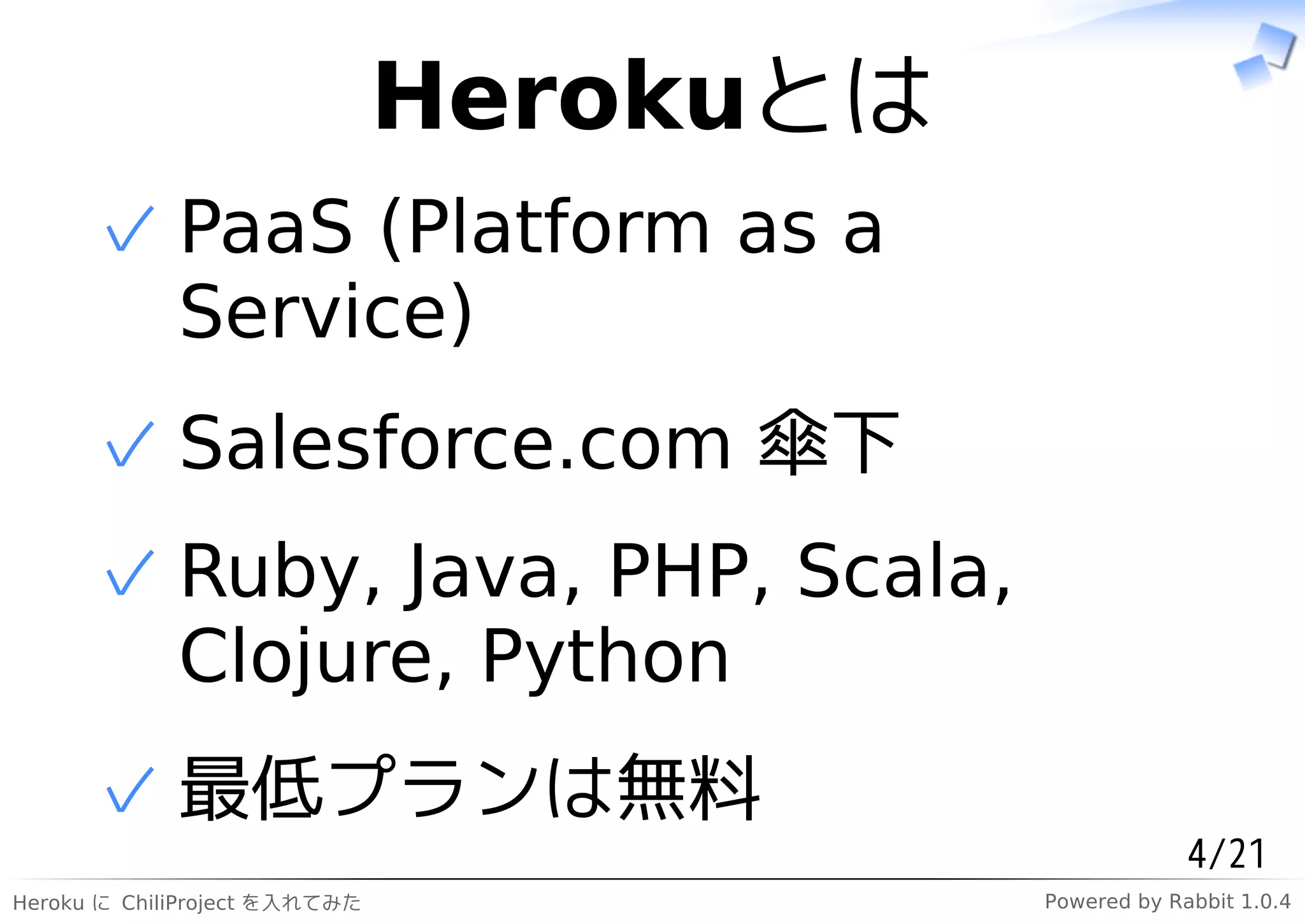 Herokuとは
      ✓ PaaS (Platform as a
        Service)
      ✓ Salesforce.com 傘下
      ✓ Ruby, Java, PHP, Scala,
        Clojure, Python
      ✓ 最低プランは無料
                                                       4/21
Heroku に ChiliProject を入れてみた              Powered by Rabbit 1.0.4
 