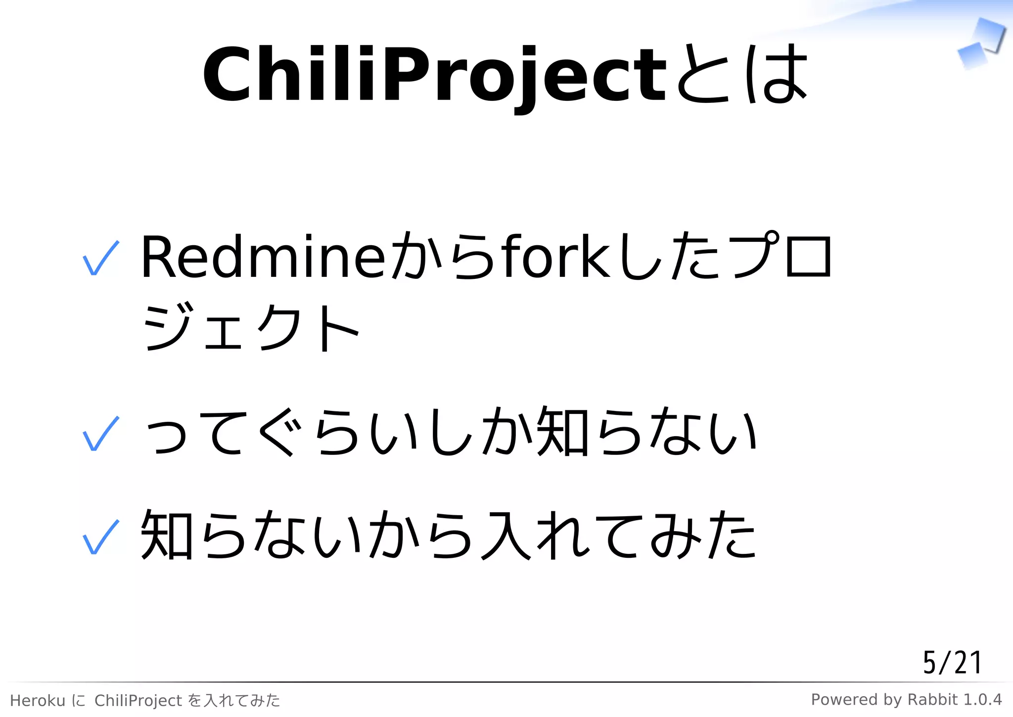 ChiliProjectとは

      ✓ Redmineからforkしたプロ
        ジェクト
      ✓ ってぐらいしか知らない
      ✓ 知らないから入れてみた

                                             5/21
Heroku に ChiliProject を入れてみた    Powered by Rabbit 1.0.4
 