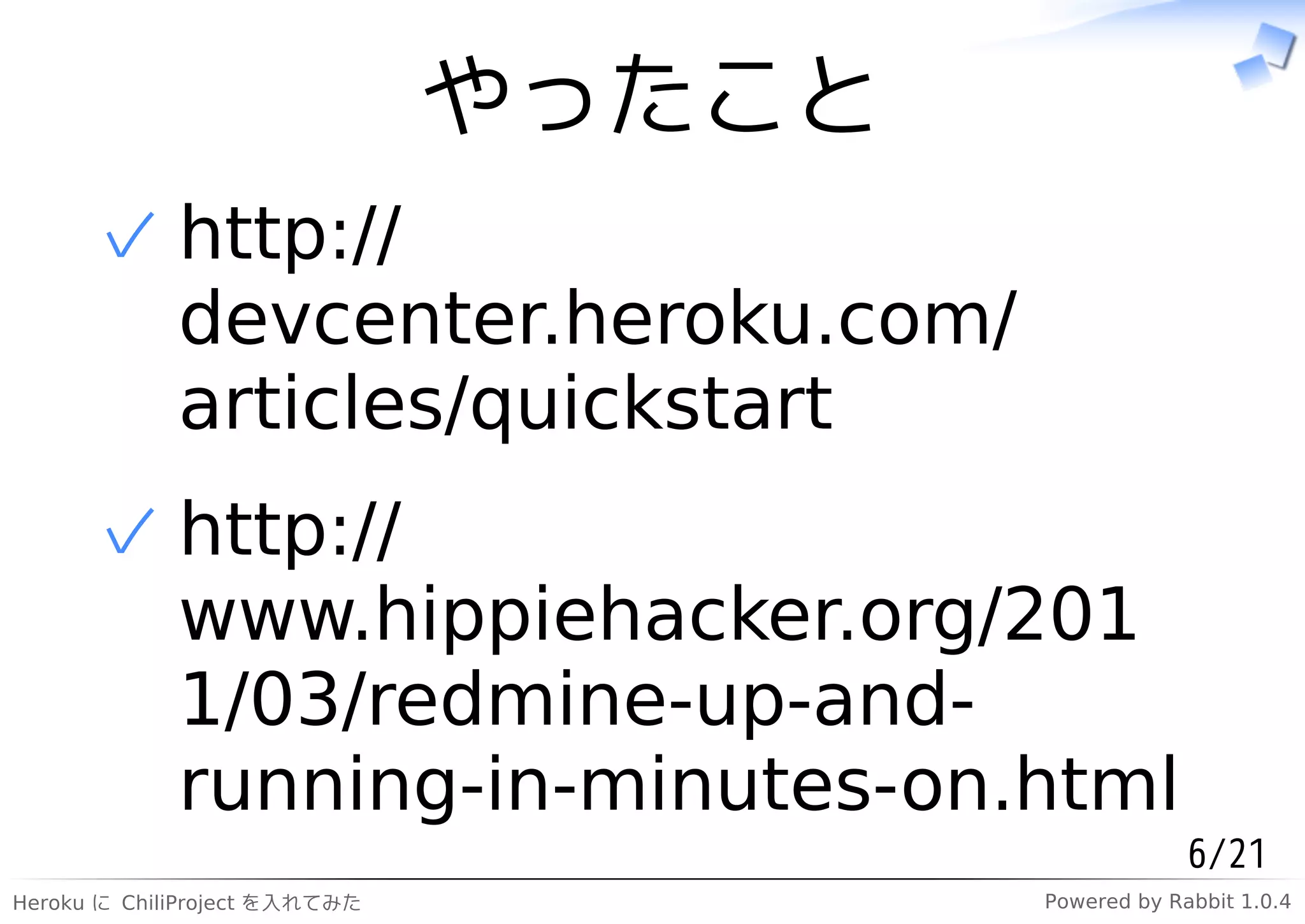 やったこと
      ✓ http://
        devcenter.heroku.com/
        articles/quickstart
      ✓ http://
        www.hippiehacker.org/201
        1/03/redmine-up-and-
        running-in-minutes-on.html
                                                    6/21
Heroku に ChiliProject を入れてみた           Powered by Rabbit 1.0.4
 