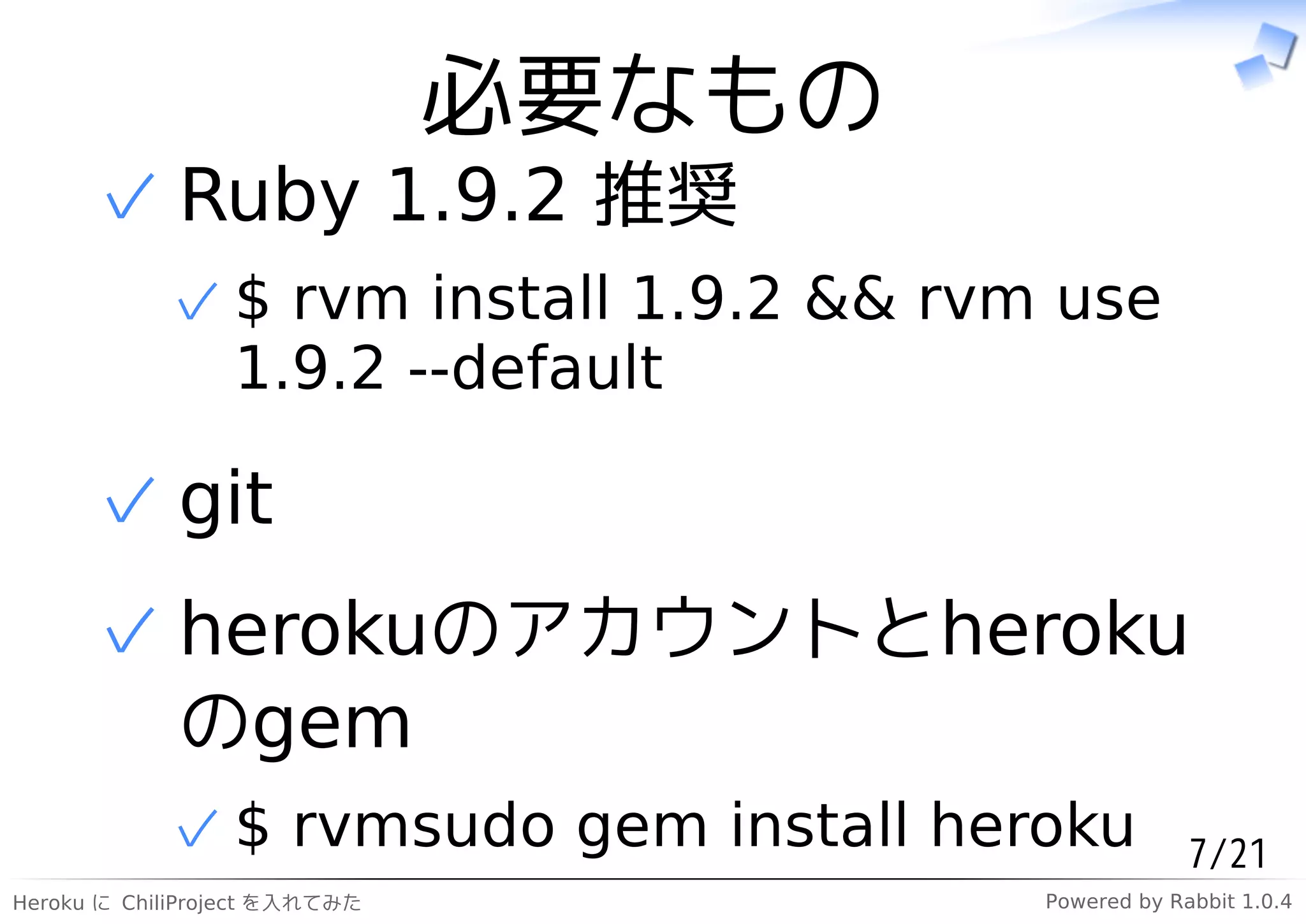 必要なもの
      ✓ Ruby 1.9.2 推奨
            ✓ $ rvm install 1.9.2 && rvm use
              1.9.2 --default

      ✓ git
      ✓ herokuのアカウントとheroku
        のgem
            ✓ $ rvmsudo gem install heroku           7/21
Heroku に ChiliProject を入れてみた            Powered by Rabbit 1.0.4
 