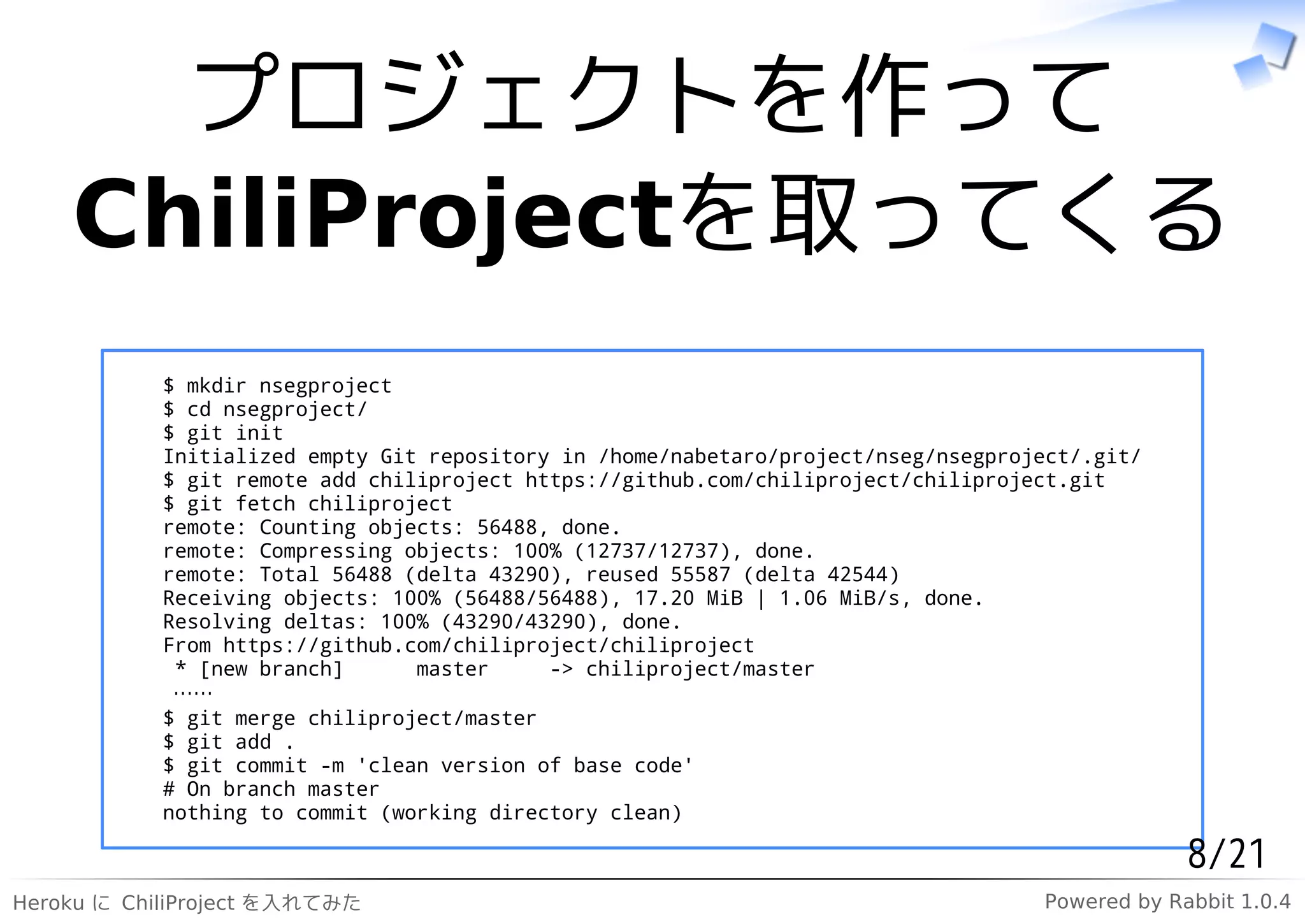 プロジェクトを作って
    ChiliProjectを取ってくる
            $ mkdir nsegproject
            $ cd nsegproject/
            $ git init
            Initialized empty Git repository in /home/nabetaro/project/nseg/nsegproject/.git/
            $ git remote add chiliproject https://github.com/chiliproject/chiliproject.git
            $ git fetch chiliproject
            remote: Counting objects: 56488, done.
            remote: Compressing objects: 100% (12737/12737), done.
            remote: Total 56488 (delta 43290), reused 55587 (delta 42544)
            Receiving objects: 100% (56488/56488), 17.20 MiB | 1.06 MiB/s, done.
            Resolving deltas: 100% (43290/43290), done.
            From https://github.com/chiliproject/chiliproject
             * [new branch]      master     -> chiliproject/master
             ……
            $ git merge chiliproject/master
            $ git add .
            $ git commit -m 'clean version of base code'
            # On branch master
            nothing to commit (working directory clean)

                                                                                                 8/21
Heroku に ChiliProject を入れてみた                                                        Powered by Rabbit 1.0.4
 