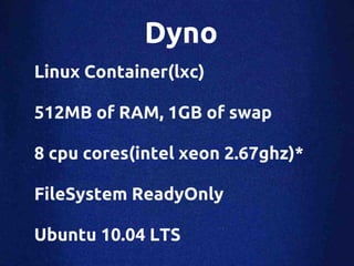 Dyno
Linux Container(lxc)

512MB of RAM, 1GB of swap

8 cpu cores(intel xeon 2.67ghz)*

FileSystem ReadyOnly

Ubuntu 10.04 LTS
 