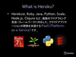 What is Heroku?
• Herokuは、Ruby、Java、Python、Scala、
  Node.js、Clojure など、複数のプログラミング
  言語・フレームワークに対応した、クラウドアプリケ
  ーションの開発を支援する PaaS（Platform-
  as-a-Service）です。
 