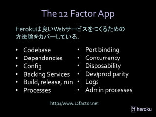 The 12 Factor App
Herokuは良いWebサービスをつくるための
方法論をカバーしている。

•   Codebase              •   Port binding
•   Dependencies          •   Concurrency
•   Config                •   Disposability
•   Backing Services      •   Dev/prod parity
•   Build, release, run   •   Logs
•   Processes             •   Admin processes
              http://www.12factor.net
 