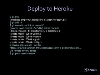 Deploy to Heroku
$ git init
Initialized empty Git repository in /path/to/app/.git/
$ git add –A
$ git commit –m ‘initial commit’
[master (root-commit) 5cf507d] initial commit
 4 files changed, 14 insertions(+), 0 deletions(-)
 create mode 100644 Gemfile
 create mode 100644 Procfile
 create mode 100644 app.rb
 create mode 100644 config.ru
$ heroku apps:create –s cedar
http://growing-summer-1456.herokuapp.com/ | git@heroku.com …
Git remote heroku added
$ git push herokumaster
 