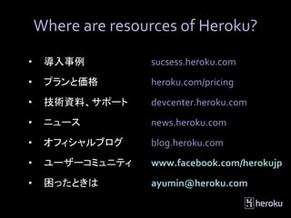 Where are resources of Heroku?

•    導入事例          sucsess.heroku.com
•    プランと価格        heroku.com/pricing
•    技術資料、サポート     devcenter.heroku.com
•    ニュース          news.heroku.com
•    オフィシャルブログ     blog.heroku.com
•    ユーザーコミュニティ    www.facebook.com/herokujp
•    困ったときは        ayumin@heroku.com
 