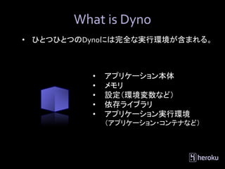 What is Dyno
• ひとつひとつのDynoには完全な実行環境が含まれる。



          •   アプリケーション本体
          •   メモリ
          •   設定（環境変数など）
          •   依存ライブラリ
          •   アプリケーション実行環境
              （アプリケーション・コンテナなど）
 