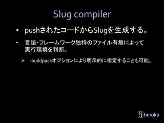 Slug compiler
• pushされたコードからSlugを生成する。
•   言語・フレームワーク独特のファイル有無によって
    実行環境を判断。
     -buildpackオプションにより明示的に指定することも可能。
 