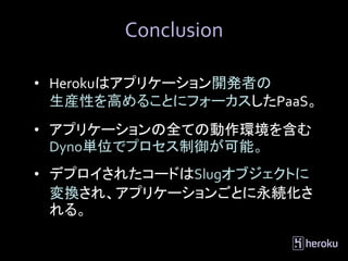 Conclusion

• Herokuはアプリケーション開発者の
  生産性を高めることにフォーカスしたPaaS。
• アプリケーションの全ての動作環境を含む
  Dyno単位でプロセス制御が可能。
• デプロイされたコードはSlugオブジェクトに
  変換され、アプリケーションごとに永続化さ
  れる。
 