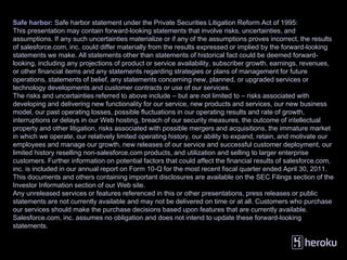 Safe harbor: Safe harbor statement under the Private Securities Litigation Reform Act of 1995:
This presentation may contain forward-looking statements that involve risks, uncertainties, and
assumptions. If any such uncertainties materialize or if any of the assumptions proves incorrect, the results
of salesforce.com, inc. could differ materially from the results expressed or implied by the forward-looking
statements we make. All statements other than statements of historical fact could be deemed forward-
looking, including any projections of product or service availability, subscriber growth, earnings, revenues,
or other financial items and any statements regarding strategies or plans of management for future
operations, statements of belief, any statements concerning new, planned, or upgraded services or
technology developments and customer contracts or use of our services.
The risks and uncertainties referred to above include – but are not limited to – risks associated with
developing and delivering new functionality for our service, new products and services, our new business
model, our past operating losses, possible fluctuations in our operating results and rate of growth,
interruptions or delays in our Web hosting, breach of our security measures, the outcome of intellectual
property and other litigation, risks associated with possible mergers and acquisitions, the immature market
in which we operate, our relatively limited operating history, our ability to expand, retain, and motivate our
employees and manage our growth, new releases of our service and successful customer deployment, our
limited history reselling non-salesforce.com products, and utilization and selling to larger enterprise
customers. Further information on potential factors that could affect the financial results of salesforce.com,
inc. is included in our annual report on Form 10-Q for the most recent fiscal quarter ended April 30, 2011.
This documents and others containing important disclosures are available on the SEC Filings section of the
Investor Information section of our Web site.
Any unreleased services or features referenced in this or other presentations, press releases or public
statements are not currently available and may not be delivered on time or at all. Customers who purchase
our services should make the purchase decisions based upon features that are currently available.
Salesforce.com, inc. assumes no obligation and does not intend to update these forward-looking
statements.
 