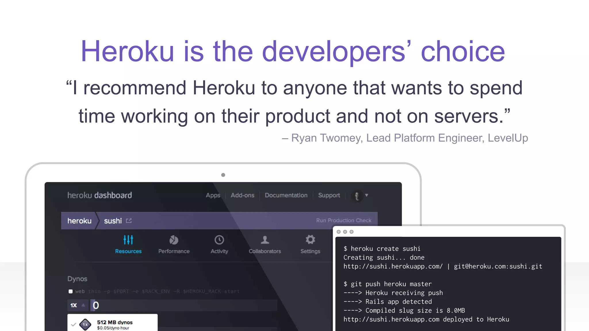 Heroku is the developers’ choice
“I recommend Heroku to anyone that wants to spend
time working on their product and not on servers.”
– Ryan Twomey, Lead Platform Engineer, LevelUp
 