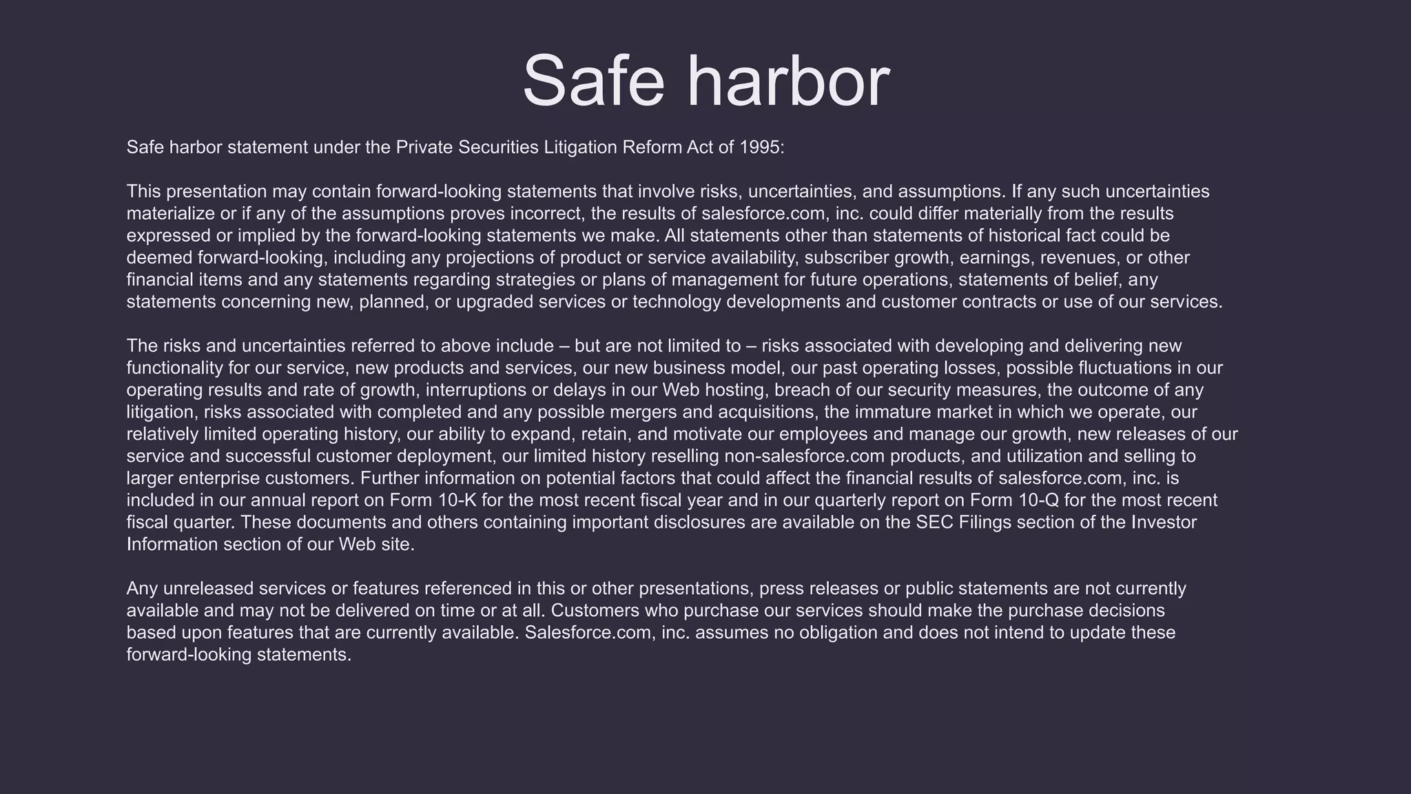 Safe harbor
Safe harbor statement under the Private Securities Litigation Reform Act of 1995:
This presentation may contain forward-looking statements that involve risks, uncertainties, and assumptions. If any such uncertainties
materialize or if any of the assumptions proves incorrect, the results of salesforce.com, inc. could differ materially from the results
expressed or implied by the forward-looking statements we make. All statements other than statements of historical fact could be
deemed forward-looking, including any projections of product or service availability, subscriber growth, earnings, revenues, or other
financial items and any statements regarding strategies or plans of management for future operations, statements of belief, any
statements concerning new, planned, or upgraded services or technology developments and customer contracts or use of our services.
The risks and uncertainties referred to above include – but are not limited to – risks associated with developing and delivering new
functionality for our service, new products and services, our new business model, our past operating losses, possible fluctuations in our
operating results and rate of growth, interruptions or delays in our Web hosting, breach of our security measures, the outcome of any
litigation, risks associated with completed and any possible mergers and acquisitions, the immature market in which we operate, our
relatively limited operating history, our ability to expand, retain, and motivate our employees and manage our growth, new releases of our
service and successful customer deployment, our limited history reselling non-salesforce.com products, and utilization and selling to
larger enterprise customers. Further information on potential factors that could affect the financial results of salesforce.com, inc. is
included in our annual report on Form 10-K for the most recent fiscal year and in our quarterly report on Form 10-Q for the most recent
fiscal quarter. These documents and others containing important disclosures are available on the SEC Filings section of the Investor
Information section of our Web site.
Any unreleased services or features referenced in this or other presentations, press releases or public statements are not currently
available and may not be delivered on time or at all. Customers who purchase our services should make the purchase decisions
based upon features that are currently available. Salesforce.com, inc. assumes no obligation and does not intend to update these
forward-looking statements.
 