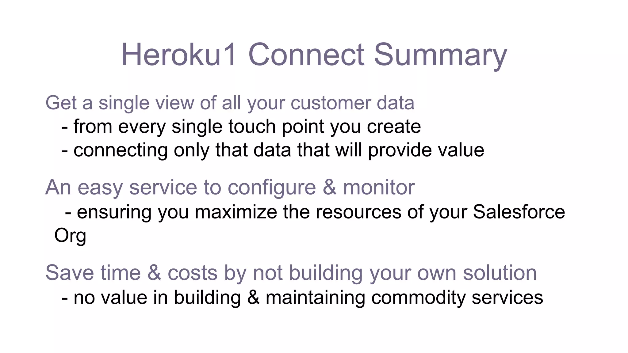 Heroku1 Connect Summary
Get a single view of all your customer data
- from every single touch point you create
- connecting only that data that will provide value
An easy service to configure & monitor
- ensuring you maximize the resources of your Salesforce
Org
Save time & costs by not building your own solution
- no value in building & maintaining commodity services
 