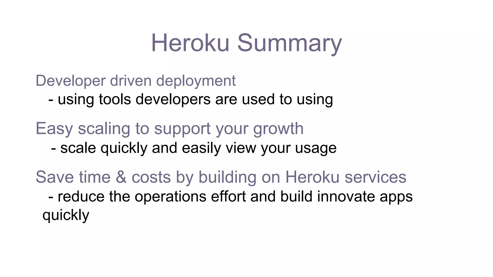 Heroku Summary
Developer driven deployment
- using tools developers are used to using
Easy scaling to support your growth
- scale quickly and easily view your usage
Save time & costs by building on Heroku services
- reduce the operations effort and build innovate apps
quickly
 