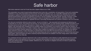 Safe harbor
Safe harbor statement under the Private Securities Litigation Reform Act of 1995:
This presentation may contain forward-looking statements that involve risks, uncertainties, and assumptions. If any such uncertainties
materialize or if any of the assumptions proves incorrect, the results of salesforce.com, inc. could differ materially from the results
expressed or implied by the forward-looking statements we make. All statements other than statements of historical fact could be
deemed forward-looking, including any projections of product or service availability, subscriber growth, earnings, revenues, or other
financial items and any statements regarding strategies or plans of management for future operations, statements of belief, any
statements concerning new, planned, or upgraded services or technology developments and customer contracts or use of our services.
The risks and uncertainties referred to above include – but are not limited to – risks associated with developing and delivering new
functionality for our service, new products and services, our new business model, our past operating losses, possible fluctuations in our
operating results and rate of growth, interruptions or delays in our Web hosting, breach of our security measures, the outcome of any
litigation, risks associated with completed and any possible mergers and acquisitions, the immature market in which we operate, our
relatively limited operating history, our ability to expand, retain, and motivate our employees and manage our growth, new releases of our
service and successful customer deployment, our limited history reselling non-salesforce.com products, and utilization and selling to
larger enterprise customers. Further information on potential factors that could affect the financial results of salesforce.com, inc. is
included in our annual report on Form 10-K for the most recent fiscal year and in our quarterly report on Form 10-Q for the most recent
fiscal quarter. These documents and others containing important disclosures are available on the SEC Filings section of the Investor
Information section of our Web site.
Any unreleased services or features referenced in this or other presentations, press releases or public statements are not currently
available and may not be delivered on time or at all. Customers who purchase our services should make the purchase decisions
based upon features that are currently available. Salesforce.com, inc. assumes no obligation and does not intend to update these
forward-looking statements.
 