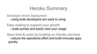 Heroku Summary
Developer driven deployment
- using tools developers are used to using
Easy scaling to support your growth
- scale quickly and easily view your usage
Save time & costs by building on Heroku services
- reduce the operations effort and build innovate apps
quickly
 