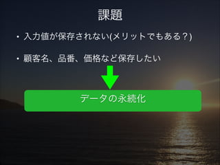 課題
• 入力値が保存されない(メリットでもある？)!
• 顧客名、品番、価格など保存したい!
!
!

データの永続化

 