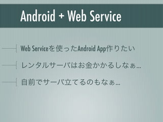 Android + Web Service

Web Serviceを使ったAndroid App作りたい

レンタルサーバはお金かかるしなぁ…

自前でサーバ立てるのもなぁ…

OSの維持管理がなぁ…
 