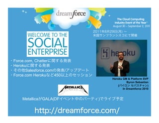 Force.com, Chatter
Heroku
      Salesforce.com     /
Force.com Heroku     450
                                 Heroku GM & Platform SVP
                                           Byron Sebastian
                                     (                   )
                                        In Dreamforce 2010


    Metallica   GALA(DF      )
 