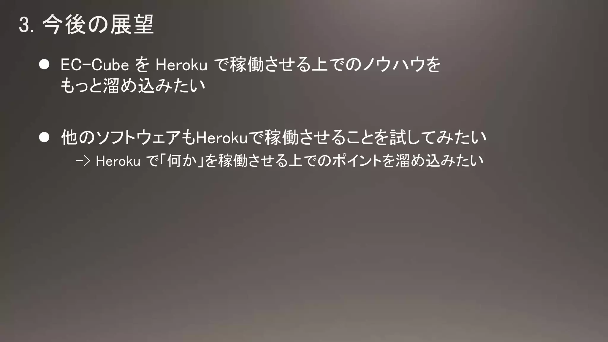  EC-Cube を Heroku で稼働させる上でのノウハウを
もっと溜め込みたい
 他のソフトウェアもHerokuで稼働させることを試してみたい
-> Heroku で「何か」を稼働させる上でのポイントを溜め込みたい
 