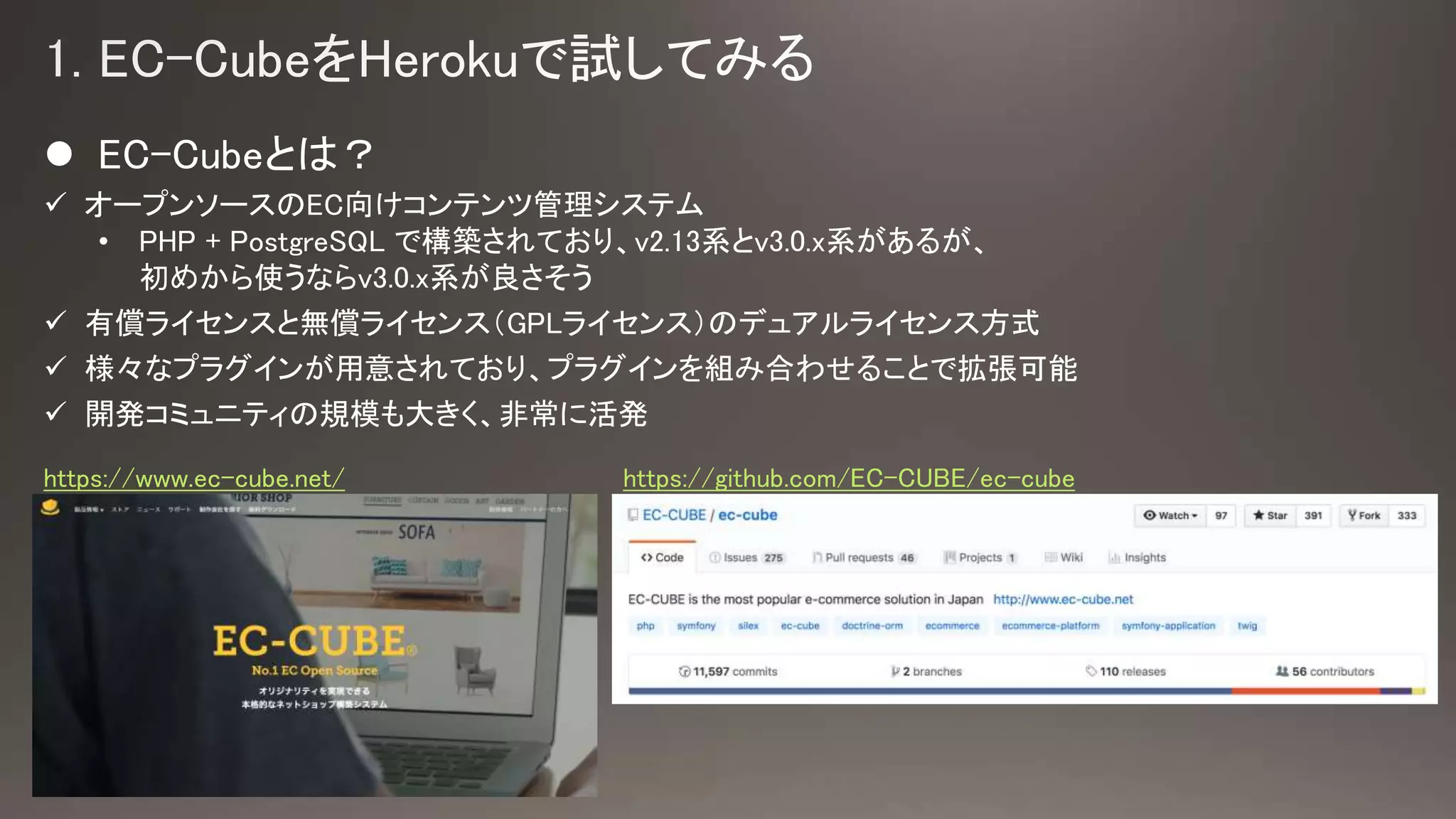  EC-Cubeとは？
 オープンソースのEC向けコンテンツ管理システム
• PHP + PostgreSQL で構築されており、v2.13系とv3.0.x系があるが、
初めから使うならv3.0.x系が良さそう
 有償ライセンスと無償ライセンス（GPLライセンス）のデュアルライセンス方式
 様々なプラグインが用意されており、プラグインを組み合わせることで拡張可能
 開発コミュニティの規模も大きく、非常に活発
https://www.ec-cube.net/ https://github.com/EC-CUBE/ec-cube
 