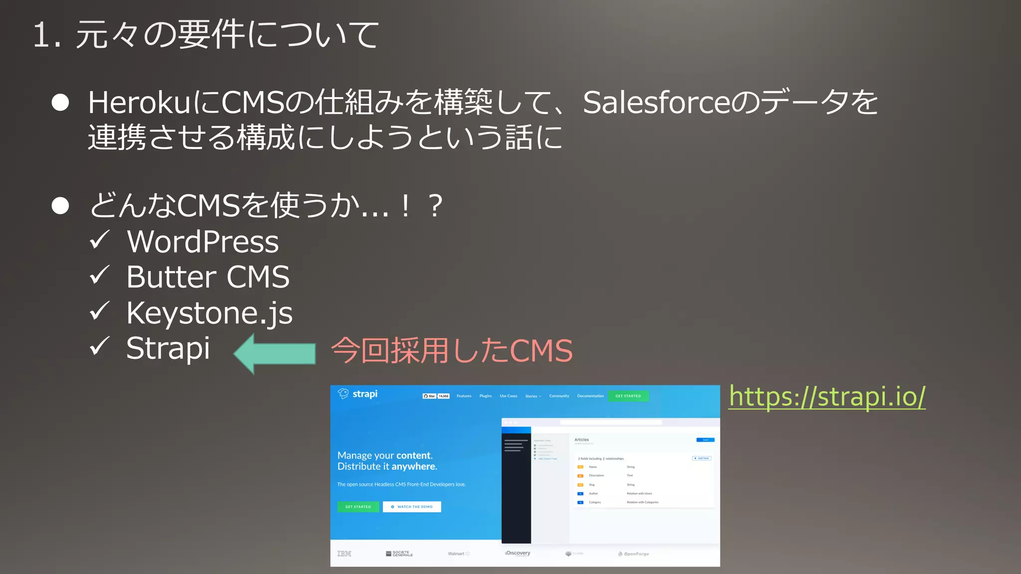 l HerokuにCMSの仕組みを構築して、Salesforceのデータを
連携させる構成にしようという話に
l どんなCMSを使うか...︕︖
ü WordPress
ü Butter CMS
ü Keystone.js
ü Strapi 今回採⽤したCMS
https://strapi.io/
 