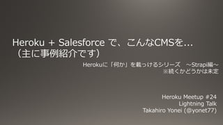Heroku + Salesforce で、こんなCMSを...
（主に事例紹介です）
Heroku Meetup #24
Lightning Talk
Takahiro Yonei (@yonet77)
Herokuに「何か」を載っけるシリーズ 〜Strapi編〜
※続くかどうかは未定
 